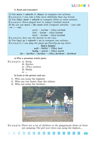 49
lesson 2
2. Read and remember!
1) Use more + adverb (+ than) to compare two actions.
E x a m p l e: I can ride a bike more skillfully than my friend.
2) Use (the) most + adverb to compare three or more actions.
E x a m p l e: Steve played best in today’s football match.
3) Do not use more / the most with irregular adverbs – just add
–er / – est:
early – earlier – (the) earliest
fast – faster – (the) fastest
hard – harder – (the) hardest
E x a m p l e: Ann ran the fastest in the race.
4) Use (no) as + adverb + as to compare two actions.
E x a m p l e: I can play the piano as fluently as my sister.
Don’t forget!
well – better – (the) best
badly – worst – (the) worst
far – farther / further – (the) farthest / furthest
a) Play a grammar tennis game.
E x a m p l e: A: Early.
B: Earlier.
A: (The) earliest.
B: Badly.
A: ...
b) Look at the picture and say:
1. Who can jump the highest;
2. Who can run faster than the others;
3. Who can jump the farthest.
E x a m p l e: There are a lot of children in the playground. Some of them
are jumping. The girl over there can jump the highest... .
Kalinina_AM-Sp_6eng_(138-13)_v.indd 49Kalinina_AM-Sp_6eng_(138-13)_v.indd 49 30.05.2014 12:44:2730.05.2014 12:44:27
 