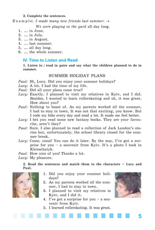 5
2. Complete the sentences.
E x a m p l e: I made many new friends last summer. →
We were playing in the yard all day long.
1. ... in June.
2. ... in July.
3. ... in August.
4. ... last summer.
5. ... all day long.
6. ... the whole summer.
IV. Time to Listen and Read
1. Listen to / read in pairs and say what the children planned to do in
summer.
SUMMER HOLIDAY PLANS
Paul: Hi, Lucy. Did you enjoy your summer holidays?
Lucy: A lot. I had the time of my life.
Paul: Did all your plans come true?
Lucy: Exactly. I planned to visit my relatives in Kyiv, and I did.
Besides, I wanted to learn rollerskating and oh, it was great.
How about you?
Paul: Nothing to boast of. As my parents worked all the summer,
I had to stay in town. It was not that exciting, you know. But
I rode my bike every day and read a lot. It made me feel better.
Lucy: I bet you read some new fantasy books. They are your favou-
rite, aren’t they?
Paul: Sure. I also planned to read a collection of Jack London’s sto-
ries but, unfortunately, the school library closed for the sum-
mer break.
Lucy: Come, come! You can do it later. By the way, I’ve got a sur-
prise for you – a souvenir from Kyiv. It’s a photo I took in
Khreschatyk.
Paul: How nice of you! Thanks a lot.
Lucy: My pleasure.
2. Read the sentences and match them to the characters – Lucy and
Paul.
1. Did you enjoy your summer holi-
days?
2. As my parents worked all the sum-
mer, I had to stay in town.
3. I planned to visit my relatives in
Kyiv, and I did it.
4. I’ve got a surprise for you – a sou-
venir from Kyiv.
5. I learned rollerskating. It was great.
Kalinina_AM-Sp_6eng_(138-13)_v.indd 5Kalinina_AM-Sp_6eng_(138-13)_v.indd 5 30.05.2014 12:44:2030.05.2014 12:44:20
 