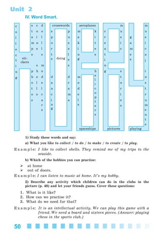 50
Unit 2
IV. Word Smart.
c s c d crosswords aeroplanes m m
o t o o s p m k c u u
l a i l p u a i r s g s
l m n l o z k t e i a i
e p s l r z i e a c m c
c
t
sti-
ckers
s s t
s doing
l
e
n
g
s t
i
e
s
a
l
i s m s n
n p h o h
e
l
i
c
o
p
t
e
r
s
g s i
g h e d d d m t n
o l e a r o o s
t l l n a d r t
o s c c m e i r
s a i a l e u
m
e
n
t
s
r
s
n
g
s s
spaceships pictures playing
1) Study these words and say:
a) What you like to collect / to do / to make / to create / to play.
E x a m p l e: I like to collect shells. They remind me of my trips to the
seaside.
b) Which of the hobbies you can practise:
at home
out of doors.
E x a m p l e: I can listen to music at home. It’s my hobby.
2) Describe any activity which children can do in the clubs in the
picture (p. 48) and let your friends guess. Cover these questions:
1. What is it like?
2. How can we practise it?
3. What do we need for that?
E x a m p l e: It is an intellectual activity. We can play this game with a
friend. We need a board and sixteen pieces. (Answer: playing
chess in the sports club.)
Kalinina_AM-Sp_6eng_(138-13)_v.indd 50Kalinina_AM-Sp_6eng_(138-13)_v.indd 50 30.05.2014 12:44:2730.05.2014 12:44:27
 