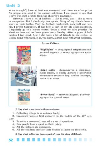 52
Unit 2
as an example”) have at least one crossword and there are often prizes
for people who send in the correct solutions. I am proud to say that
I have won such a prize from the children’s magazine.
Victoria: I have a lot of hobbies. I like to read, and I like to work
on computers. But I absolutely love sports. Many of my friends have a
sport as their hobby. They do football, basketball, volleyball and ten-
nis. I prefer badminton. It has been a part of my life since childhood.
I regularly go to a leisure centre. Twice a week we have practice for
about an hour and we have games every Sunday. After a game of bad-
minton I feel good. And I also have a lot of friends in the centre, so
I enjoy being with them. It is, you know, a great time with great memories.
Across Culture
“Highlights” – ïîïóëÿðíèé àìåðèêàíñüêèé
äèòÿ÷èé æóðíàë, ó ÿêîìó äðóêóþòüñÿ êðîñ-
âîðäè.
Living skills – ôàêóëüòàòèâ â àìåðèêàí-
ñüêіé øêîëі, â ÿêîìó äіâ÷àòà і õëîï÷èêè
íàâ÷àþòüñÿ ãîòóâàòè їæó, êëåїòè øïàëåðè,
øèòè îäÿã òîùî.
“Stone Soup” – äèòÿ÷èé æóðíàë, ó ÿêîìó
äðóêóþòüñÿ äèòÿ÷і òâîðè.
2. Say what is not true in these sentences.
1. Collecting things is an outdoor hobby.
2. Crossword puzzles first appeared in the middle of the 20th cen-
tury.
3. To solve a crossword, one asks a set of questions.
4. Few people have a sport as their hobby.
5. All the hobbies are expensive.
6. All the children practise their hobbies at home on their own.
3. Say what hobby has been a part of your life since childhood.
Kalinina_AM-Sp_6eng_(138-13)_v.indd 52Kalinina_AM-Sp_6eng_(138-13)_v.indd 52 30.05.2014 12:44:2730.05.2014 12:44:27
 