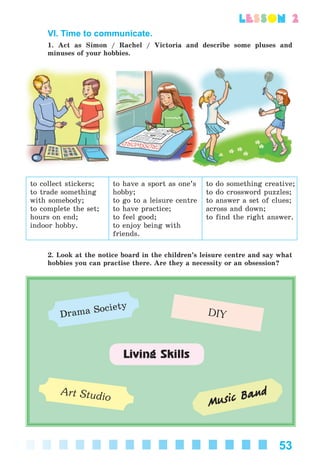 53
lesson 2
VI. Time to communicate.
1. Act as Simon / Rachel / Victoria and describe some pluses and
minuses of your hobbies.
to collect stickers;
to trade something
with somebody;
to complete the set;
hours on end;
indoor hobby.
to have a sport as one’s
hobby;
to go to a leisure centre
to have practice;
to feel good;
to enjoy being with
friends.
to do something creative;
to do crossword puzzles;
to answer a set of clues;
across and down;
to find the right answer.
2. Look at the notice board in the children’s leisure centre and say what
hobbies you can practise there. Are they a necessity or an obsession?
Drama Society
DIY
Music Band
Living Skills
Art Studio
Kalinina_AM-Sp_6eng_(138-13)_v.indd 53Kalinina_AM-Sp_6eng_(138-13)_v.indd 53 30.05.2014 12:44:2730.05.2014 12:44:27
 