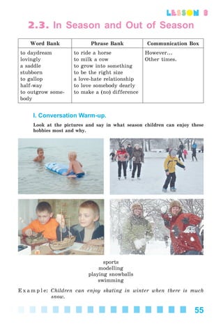 55
lesson 3
2.3. In Season and Out of Season
Word Bank Phrase Bank Communication Box
to daydream
lovingly
a saddle
stubborn
to gallop
half-way
to outgrow some-
body
to ride a horse
to milk a cow
to grow into something
to be the right size
a love-hate relationship
to love somebody dearly
to make a (no) difference
However...
Other times.
I. Conversation Warm-up.
Look at the pictures and say in what season children can enjoy these
hobbies most and why.
sports
modelling
playing snowballs
swimming
E x a m p l e: Children can enjoy skating in winter when there is much
snow.
Kalinina_AM-Sp_6eng_(138-13)_v.indd 55Kalinina_AM-Sp_6eng_(138-13)_v.indd 55 30.05.2014 12:44:2730.05.2014 12:44:27
 