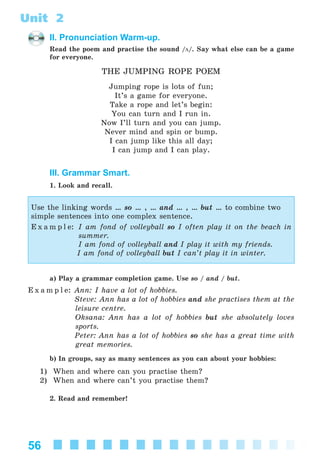 56
Unit 2
II. Pronunciation Warm-up.
Read the poem and practise the sound /ö/. Say what else can be a game
for everyone.
THE JUMPING ROPE POEM
Jumping rope is lots of fun;
It’s a game for everyone.
Take a rope and let’s begin:
You can turn and I run in.
Now I’ll turn and you can jump.
Never mind and spin or bump.
I can jump like this all day;
I can jump and I can play.
III. Grammar Smart.
1. Look and recall.
Use the linking words … so … , … and … , … but … to combine two
simple sentences into one complex sentence.
E x a m p l e: I am fond of volleyball so I often play it on the beach in
summer.
I am fond of volleyball and I play it with my friends.
I am fond of volleyball but I can’t play it in winter.
a) Play a grammar completion game. Use so / and / but.
E x a m p l e: Ann: I have a lot of hobbies.
Steve: Ann has a lot of hobbies and she practises them at the
leisure centre.
Oksana: Ann has a lot of hobbies but she absolutely loves
sports.
Peter: Ann has a lot of hobbies so she has a great time with
great memories.
b) In groups, say as many sentences as you can about your hobbies:
1) When and where can you practise them?
2) When and where can’t you practise them?
2. Read and remember!
Kalinina_AM-Sp_6eng_(138-13)_v.indd 56Kalinina_AM-Sp_6eng_(138-13)_v.indd 56 30.05.2014 12:44:2830.05.2014 12:44:28
 