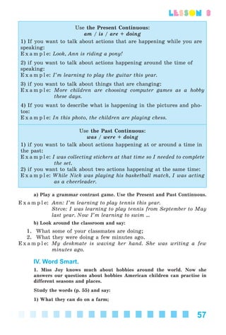 57
lesson 3
Use the Present Continuous:
am / is / are + doing
1) If you want to talk about actions that are happening while you are
speaking:
E x a m p l e: Look, Ann is riding a pony!
2) if you want to talk about actions happening around the time of
speaking:
E x a m p l e: I’m learning to play the guitar this year.
3) if you want to talk about things that are changing:
E x a m p l e: More children are choosing computer games as a hobby
these days.
4) If you want to describe what is happening in the pictures and pho-
tos:
E x a m p l e: In this photo, the children are playing chess.
Use the Past Continuous:
was / were + doing
1) if you want to talk about actions happening at or around a time in
the past:
E x a m p l e: I was collecting stickers at that time so I needed to complete
the set.
2) if you want to talk about two actions happening at the same time:
E x a m p l e: While Nick was playing his basketball match, I was acting
as a cheerleader.
a) Play a grammar contrast game. Use the Present and Past Continuous.
E x a m p l e: Ann: I’m learning to play tennis this year.
Steve: I was learning to play tennis from September to May
last year. Now I’m learning to swim ...
b) Look around the classroom and say:
1. What some of your classmates are doing;
2. What they were doing a few minutes ago.
E x a m p l e: My deskmate is waving her hand. She was writing a few
minutes ago.
IV. Word Smart.
1. Miss Joy knows much about hobbies around the world. Now she
answers our questions about hobbies American children can practise in
different seasons and places.
Study the words (p. 55) and say:
1) What they can do on a farm;
Kalinina_AM-Sp_6eng_(138-13)_v.indd 57Kalinina_AM-Sp_6eng_(138-13)_v.indd 57 30.05.2014 12:44:2830.05.2014 12:44:28
 