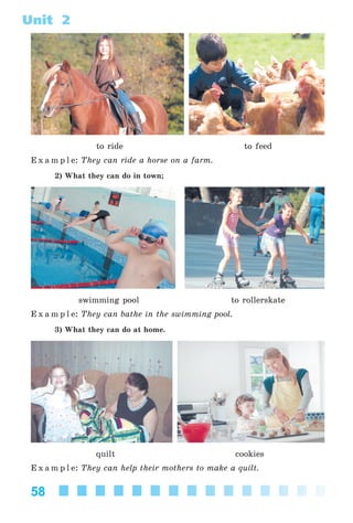 58
Unit 2
to ride to feed
E x a m p l e: They can ride a horse on a farm.
2) What they can do in town;
swimming pool to rollerskate
E x a m p l e: They can bathe in the swimming pool.
3) What they can do at home.
quilt cookies
E x a m p l e: They can help their mothers to make a quilt.
Kalinina_AM-Sp_6eng_(138-13)_v.indd 58Kalinina_AM-Sp_6eng_(138-13)_v.indd 58 30.05.2014 12:44:2830.05.2014 12:44:28
 