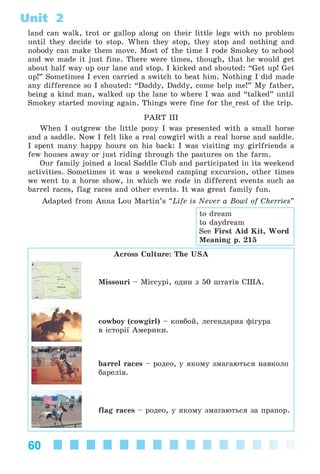 60
Unit 2
land can walk, trot or gallop along on their little legs with no problem
until they decide to stop. When they stop, they stop and nothing and
nobody can make them move. Most of the time I rode Smokey to school
and we made it just fine. There were times, though, that he would get
about half way up our lane and stop. I kicked and shouted: “Get up! Get
up!” Sometimes I even carried a switch to beat him. Nothing I did made
any difference so I shouted: “Daddy, Daddy, come help me!” My father,
being a kind man, walked up the lane to where I was and “talked” until
Smokey started moving again. Things were fine for the rest of the trip.
PART III
When I outgrew the little pony I was presented with a small horse
and a saddle. Now I felt like a real cowgirl with a real horse and saddle.
I spent many happy hours on his back: I was visiting my girlfriends a
few houses away or just riding through the pastures on the farm.
Our family joined a local Saddle Club and participated in its weekend
activities. Sometimes it was a weekend camping excursion, other times
we went to a horse show, in which we rode in different events such as
barrel races, flag races and other events. It was great family fun.
Adapted from Anna Lou Martin’s “Life is Never a Bowl of Cherries”
Across Culture: The USA
Missouri – Ìіññóðі, îäèí ç 50 øòàòіâ ÑØÀ.
cowboy (cowgirl) – êîâáîé, ëåãåíäàðíà ôіãóðà
â іñòîðії Àìåðèêè.
barrel races – ðîäåî, ó ÿêîìó çìàãàþòüñÿ íàâêîëî
áàðåëіâ.
flag races – ðîäåî, ó ÿêîìó çìàãàþòüñÿ çà ïðàïîð.
to dream
to daydream
See First Aid Kit, Word
Meaning p. 215
Kalinina_AM-Sp_6eng_(138-13)_v.indd 60Kalinina_AM-Sp_6eng_(138-13)_v.indd 60 30.05.2014 12:44:2830.05.2014 12:44:28
 