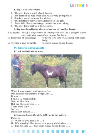 61
lesson 3
1. Say if it is true or false.
1. The girl knows much about horses.
2. She learned to ride when she was a very young child.
3. Smokey wasn’t a horse for riding.
4. The Shetland pony always listened to the girl.
5. Anna felt like a real cowgirl when she was riding,
6. The girl took part in a horse show.
2. Say how the following characterizes the girl and her hobby.
E x a m p l e: The girl daydreamt of leaving out west as a cowgirl where
she could ride around all day on her horse.
to daydream of something; to have a love-hate relationship with some-
body;
to feel like a real cowgirl; to spend many happy hours.
VI. Time to Communicate.
1. Look and tell Anna’s story.
When I was seven I daydreamt of ... .
One summer my parents bought me ... .
It was ... .
I had a ... relationship.
Most of the time ... .
But my Shetland was ... .
There were time ... .
So I ... .
My father always ... .
2. In pairs, discuss the girl’s hobby as in the pattern.
Pattern:
A: What do you think of ... ?
B: It’s amazing! She was a very young child when ... .
A: She felt like ... . She spent many happy hours ... .
Kalinina_AM-Sp_6eng_(138-13)_v.indd 61Kalinina_AM-Sp_6eng_(138-13)_v.indd 61 30.05.2014 12:44:2930.05.2014 12:44:29
 