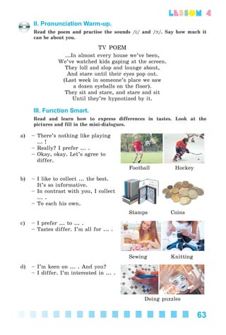 63
lesson 4
II. Pronunciation Warm-up.
Read the poem and practise the sounds / / and / /. Say how much it
can be about you.
TV POEM
...In almost every house we’ve been,
We’ve watched kids gaping at the screen.
They loll and slop and lounge about,
And stare until their eyes pop out.
(Last week in someone’s place we saw
a dozen eyeballs on the floor).
They sit and stare, and stare and sit
Until they’re hypnotized by it.
III. Function Smart.
Read and learn how to express differences in tastes. Look at the
pictures and fill in the mini-dialogues.
a) – There’s nothing like playing
... !
– Really? I prefer ... .
– Okay, okay. Let’s agree to
differ.
Football Hockey
b) – I like to collect ... the best.
It’s so informative.
– In contrast with you, I collect
... .
– To each his own.
Stamps Coins
c) – I prefer ... to ... .
– Tastes differ. I’m all for ... .
Sewing Knitting
d) – I’m keen on ... . And you?
– I differ. I’m interested in ... .
Doing puzzles
Kalinina_AM-Sp_6eng_(138-13)_v.indd 63Kalinina_AM-Sp_6eng_(138-13)_v.indd 63 30.05.2014 12:44:2930.05.2014 12:44:29
 
