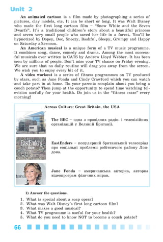 66
Unit 2
An animated cartoon is a film made by photographing a series of
pictures, clay models, etc. It can be short or long. It was Walt Disney
who made the first long cartoon film – “Snow White and the Seven
Dwarfs”. It’s a traditional children’s story about a beautiful princess
and seven very small people who saved her life in a forest. You’ll be
hypnotized by Dopey, Doc, Sneezy, Bashful, Sleepy, Grumpy and Happy
on Saturday afternoon.
An American musical is a unique form of a TV music programme.
It combines song, dance, comedy and drama. Among the most success-
ful musicals ever written is CATS by Andrew Lloyd Webber. It has been
seen by millions of people. Don’t miss your TV chance on Friday evening.
We are sure that no daily routine will drag you away from the screen.
We wish you to enjoy every bit of it.
A video workout is a series of fitness programmes on TV produced
by stars, such as Jane Fonda and Cindy Crawford which you can watch
and take part in at home. Do your parents complain about you being a
couch potato? Then jump at the opportunity to spend time watching tel-
evision usefully for your health. Do join us in the “fitness craze” every
morning!
Across Culture: Great Britain, the USA
The BBC – îäíà ç ïðîâіäíèõ ðàäіî- і òåëåâіçіéíèõ
îðãàíіçàöіé ó Âåëèêіé Áðèòàíії.
EastEnders – ïîïóëÿðíèé áðèòàíñüêèé òåëåñåðіàë
ïðî ñîöіàëüíі ïðîáëåìè ðîáіòíè÷îãî ðàéîíó Ëîí-
äîíà.
Jane Fonda – àìåðèêàíñüêà àêòîðêà, àâòîðêà
âіäåîïðîãðàì ôіçè÷íèõ âïðàâ.
1) Answer the questions.
1. What is special about a soap opera?
2. What was Walt Disney’s first long cartoon film?
3. What makes a good musical?
4. What TV programme is useful for your health?
5. What do you need to know NOT to become a couch potato?
Kalinina_AM-Sp_6eng_(138-13)_v.indd 66Kalinina_AM-Sp_6eng_(138-13)_v.indd 66 30.05.2014 12:44:2930.05.2014 12:44:29
 