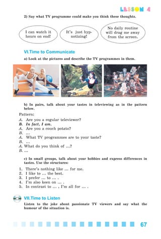 67
lesson 4
2) Say what TV programme could make you think these thoughts.
I can watch it
hours on end!
It’s just hyp-
notizing!
No daily routine
will drag me away
from the screen.
VI.Time to Communicate
a) Look at the pictures and describe the TV programmes in them.
b) In pairs, talk about your tastes in televiewing as in the pattern
below.
Pattern:
A. Are you a regular televiewer?
B. In fact, I am.
A. Are you a couch potato?
B. ...
A. What TV programmes are to your taste?
B. ...
A. What do you think of ...?
B. ...
c) In small groups, talk about your hobbies and express differences in
tastes. Use the structures:
1. There’s nothing like ... for me.
2. I like to ... the best.
3. I prefer ... to ... .
4. I’m also keen on ... .
5. In contrast to ... , I’m all for ... .
VII.Time to Listen
Listen to the joke about passionate TV viewers and say what the
humour of the situation is.
Kalinina_AM-Sp_6eng_(138-13)_v.indd 67Kalinina_AM-Sp_6eng_(138-13)_v.indd 67 30.05.2014 12:44:2930.05.2014 12:44:29
 