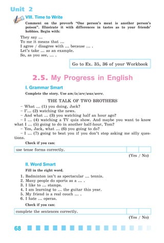 68
Unit 2
VIII. Time to Write
Comment on the proverb “One person’s meat is another person’s
poison”. Illustrate it with differences in tastes as to your friends’
hobbies. Begin with:
They say ...
To me it means that ...
I agree / disagree with ... because ... .
Let’s take ... as an example.
So, as you see, ... .
Go to Ex. 35, 36 of your Workbook
2.5. My Progress in English
I. Grammar Smart
Complete the story. Use am/is/are/was/were.
THE TALK OF TWO BROTHERS
– What ... (1) you doing, Jack?
– I’... (2) watching the news.
– And what ... (3) you watching half an hour ago?
– I ... (4) watching a TV quiz show. And maybe you want to know
what I ... (5) going to do in another half-hour, Tom?
– Yes, Jack, what ... (6) you going to do?
– I ... (7) going to beat you if you don’t stop asking me silly ques-
tions.
Check if you can:
use tense forms correctly.
(Yes / No)
II. Word Smart
Fill in the right word.
1. Badminton isn’t as spectacular ... tennis.
2. Many people do sports as a ... .
3. I like to ... stamps.
4. I am learning to ... the guitar this year.
5. My friend is a real couch ... .
6. I hate ... operas.
Check if you can:
complete the sentences correctly.
(Yes / No)
Kalinina_AM-Sp_6eng_(138-13)_v.indd 68Kalinina_AM-Sp_6eng_(138-13)_v.indd 68 30.05.2014 12:44:3030.05.2014 12:44:30
 