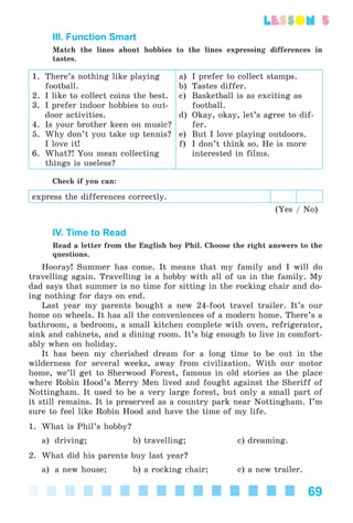 69
lesson 5
III. Function Smart
Match the lines about hobbies to the lines expressing differences in
tastes.
1. There’s nothing like playing
football.
2. I like to collect coins the best.
3. I prefer indoor hobbies to out-
door activities.
4. Is your brother keen on music?
5. Why don’t you take up tennis?
I love it!
6. What?! You mean collecting
things is useless?
a) I prefer to collect stamps.
b) Tastes differ.
c) Basketball is as exciting as
football.
d) Okay, okay, let’s agree to dif-
fer.
e) But I love playing outdoors.
f) I don’t think so. He is more
interested in films.
Check if you can:
express the differences correctly.
(Yes / No)
IV. Time to Read
Read a letter from the English boy Phil. Choose the right answers to the
questions.
Hooray! Summer has come. It means that my family and I will do
travelling again. Travelling is a hobby with all of us in the family. My
dad says that summer is no time for sitting in the rocking chair and do-
ing nothing for days on end.
Last year my parents bought a new 24-foot travel trailer. It’s our
home on wheels. It has all the conveniences of a modern home. There’s a
bathroom, a bedroom, a small kitchen complete with oven, refrigerator,
sink and cabinets, and a dining room. It’s big enough to live in comfort-
ably when on holiday.
It has been my cherished dream for a long time to be out in the
wilderness for several weeks, away from civilization. With our motor
home, we’ll get to Sherwood Forest, famous in old stories as the place
where Robin Hood’s Merry Men lived and fought against the Sheriff of
Nottingham. It used to be a very large forest, but only a small part of
it still remains. It is preserved as a country park near Nottingham. I’m
sure to feel like Robin Hood and have the time of my life.
1. What is Phil’s hobby?
a) driving; b) travelling; c) dreaming.
2. What did his parents buy last year?
a) a new house; b) a rocking chair; c) a new trailer.
Kalinina_AM-Sp_6eng_(138-13)_v.indd 69Kalinina_AM-Sp_6eng_(138-13)_v.indd 69 30.05.2014 12:44:3030.05.2014 12:44:30
 