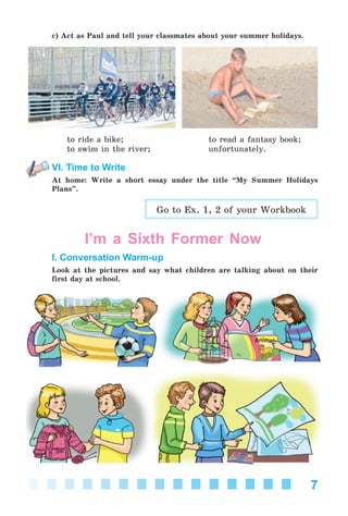 7
c) Act as Paul and tell your classmates about your summer holidays.
to ride a bike; to read a fantasy book;
to swim in the river; unfortunately.
VI. Time to Write
At home: Write a short essay under the title “My Summer Holidays
Plans”.
Go to Ex. 1, 2 of your Workbook
I’m a Sixth Former Now
I. Conversation Warm-up
Look at the pictures and say what children are talking about on their
first day at school.
Kalinina_AM-Sp_6eng_(138-13)_v.indd 7Kalinina_AM-Sp_6eng_(138-13)_v.indd 7 30.05.2014 12:44:2030.05.2014 12:44:20
 