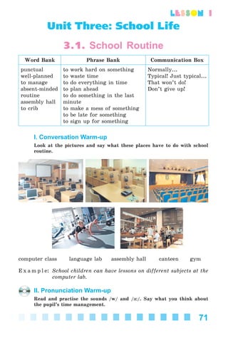 71
lesson 1
Unit Three: School Life
3.1. School Routine
Word Bank Phrase Bank Communication Box
punctual
well-planned
to manage
absent-minded
routine
assembly hall
to crib
to work hard on something
to waste time
to do everything in time
to plan ahead
to do something in the last
minute
to make a mess of something
to be late for something
to sign up for something
Normally...
Typical! Just typical...
That won’t do!
Don’t give up!
I. Conversation Warm-up
Look at the pictures and say what these places have to do with school
routine.
computer class language lab assembly hall canteen gym
E x a m p l e: School children can have lessons on different subjects at the
computer lab.
II. Pronunciation Warm-up
Read and practise the sounds /w/ and /ç:/. Say what you think about
the pupil’s time management.
Kalinina_AM-Sp_6eng_(138-13)_v.indd 71Kalinina_AM-Sp_6eng_(138-13)_v.indd 71 30.05.2014 12:44:3030.05.2014 12:44:30
 