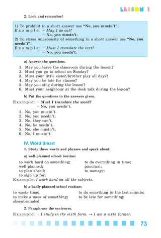 73
lesson 1
2. Look and remember!
1) To prohibit in a short answer use “No, you mustn’t”.
E x a m p l e: – May I go out?
– No, you mustn’t.
2) To stress unnecessity of something in a short answer use “No, you
needn’t”.
E x a m p l e: – Must I translate the text?
– No, you needn’t.
a) Answer the questions.
1. May you leave the classroom during the lesson?
2. Must you go to school on Sunday?
3. Must your little sister/brother play all days?
4. May you be late for classes?
5. May you sing during the lesson?
6. Must your neighbour at the desk talk during the lesson?
b) Put the questions to the answers given.
E x a m p l e: – Must I translate the word?
– No, you needn’t.
1. No, you mustn’t.
2. No, you needn’t.
3. No, they can’t.
4. No, he needn’t.
5. No, she mustn’t.
6. No, I mustn’t.
IV. Word Smart
1. Study these words and phrases and speak about:
a) well-planned school routine:
to work hard on something; to do everything in time;
well-planned; punctual;
to plan ahead; to manage;
to sign up for.
E x a m p l e: I work hard on all the subjects.
b) a badly-planned school routine:
to waste time; to do something in the last minute;
to make a mess of something; to be late for something;
absent-minded.
2. Paraphrase the sentences.
E x a m p l e: – I study in the sixth form. → I am a sixth former.
Kalinina_AM-Sp_6eng_(138-13)_v.indd 73Kalinina_AM-Sp_6eng_(138-13)_v.indd 73 30.05.2014 12:44:3030.05.2014 12:44:30
 