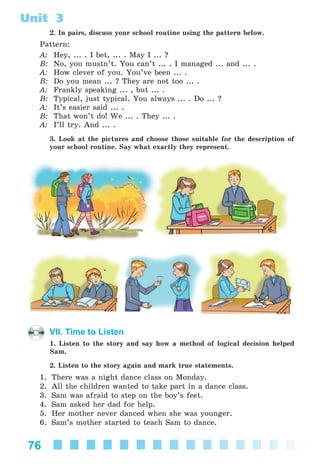 76
Unit 3
2. In pairs, discuss your school routine using the pattern below.
Pattern:
A: Hey, ... . I bet, ... . May I ... ?
B: No, you mustn’t. You can’t ... . I managed ... and ... .
A: How clever of you. You’ve been ... .
B: Do you mean ... ? They are not too ... .
A: Frankly speaking ... , but ... .
B: Typical, just typical. You always ... . Do ... ?
A: It’s easier said ... .
B: That won’t do! We ... . They ... .
A: I’ll try. And ... .
3. Look at the pictures and choose those suitable for the description of
your school routine. Say what exactly they represent.
VII. Time to Listen
1. Listen to the story and say how a method of logical decision helped
Sam.
2. Listen to the story again and mark true statements.
1. There was a night dance class on Monday.
2. All the children wanted to take part in a dance class.
3. Sam was afraid to step on the boy’s feet.
4. Sam asked her dad for help.
5. Her mother never danced when she was younger.
6. Sam’s mother started to teach Sam to dance.
Kalinina_AM-Sp_6eng_(138-13)_v.indd 76Kalinina_AM-Sp_6eng_(138-13)_v.indd 76 30.05.2014 12:44:3130.05.2014 12:44:31
 