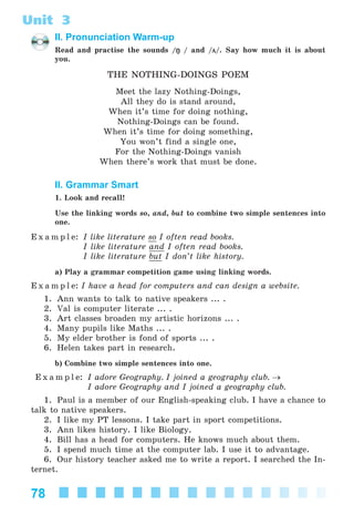 78
Unit 3
II. Pronunciation Warm-up
Read and practise the sounds /ŋ / and /ц/. Say how much it is about
you.
THE NOTHING-DOINGS POEM
Meet the lazy Nothing-Doings,
All they do is stand around,
When it’s time for doing nothing,
Nothing-Doings can be found.
When it’s time for doing something,
You won’t find a single one,
For the Nothing-Doings vanish
When there’s work that must be done.
II. Grammar Smart
1. Look and recall!
Use the linking words so, and, but to combine two simple sentences into
one.
E x a m p l e: I like literature so I often read books.
I like literature and I often read books.
I like literature but I don’t like history.
a) Play a grammar competition game using linking words.
E x a m p l e: I have a head for computers and can design a website.
1. Ann wants to talk to native speakers ... .
2. Val is computer literate ... .
3. Art classes broaden my artistic horizons ... .
4. Many pupils like Maths ... .
5. My elder brother is fond of sports ... .
6. Helen takes part in research.
b) Combine two simple sentences into one.
E x a m p l e: I adore Geography. I joined a geography club. →
I adore Geography and I joined a geography club.
1. Paul is a member of our English-speaking club. I have a chance to
talk to native speakers.
2. I like my PT lessons. I take part in sport competitions.
3. Ann likes history. I like Biology.
4. Bill has a head for computers. He knows much about them.
5. I spend much time at the computer lab. I use it to advantage.
6. Our history teacher asked me to write a report. I searched the In-
ternet.
Kalinina_AM-Sp_6eng_(138-13)_v.indd 78Kalinina_AM-Sp_6eng_(138-13)_v.indd 78 30.05.2014 12:44:3130.05.2014 12:44:31
 