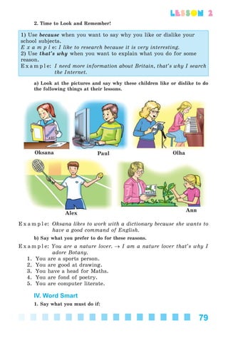 79
lesson 2
2. Time to Look and Remember!
1) Use because when you want to say why you like or dislike your
school subjects.
E x a m p l e: I like to research because it is very interesting.
2) Use that’s why when you want to explain what you do for some
reason.
E x a m p l e: I need more information about Britain, that’s why I search
the Internet.
a) Look at the pictures and say why these children like or dislike to do
the following things at their lessons.
Alex
Oksana Paul Olha
Ann
E x a m p l e: Oksana likes to work with a dictionary because she wants to
have a good command of English.
b) Say what you prefer to do for these reasons.
E x a m p l e: You are a nature lover. → I am a nature lover that’s why I
adore Botany.
1. You are a sports person.
2. You are good at drawing.
3. You have a head for Maths.
4. You are fond of poetry.
5. You are computer literate.
IV. Word Smart
1. Say what you must do if:
Kalinina_AM-Sp_6eng_(138-13)_v.indd 79Kalinina_AM-Sp_6eng_(138-13)_v.indd 79 30.05.2014 12:44:3130.05.2014 12:44:31
 