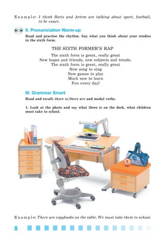 8
E x a m p l e: I think Boris and Artem are talking about sport, football,
to be exact.
II. Pronunciation Warm-up
Read and practise the rhythm. Say what you think about your studies
in the sixth form.
THE SIXTH FORMER’S RAP
The sixth form is great, really great
New hopes and friends, new subjects and trends.
The sixth form is great, really great
New song to sing
New games to play
Much new to learn
Fun every day!
III. Grammar Smart
Read and recall: there is/there are and modal verbs.
1. Look at the photo and say what there is on the desk, what children
must take to school.
E x a m p l e: There are copybooks on the table. We must take them to school.
Kalinina_AM-Sp_6eng_(138-13)_v.indd 8Kalinina_AM-Sp_6eng_(138-13)_v.indd 8 30.05.2014 12:44:2030.05.2014 12:44:20
 