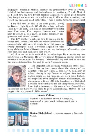 81
lesson 2
languages, especially French, because my grandmother lives in France.
I visited her last summer and had a chance to practise my French. Most of
all I liked how my new French friends taught me to speak good French:
they taught me what native speakers say in this or that situation, cor-
rected my mistakes good naturedly. It was a really fantastic experience!
I am Phil and I’m also in the sixth grade. I study
in Boston High School. Of all the school subjects
I like ICT the best. I am not an elementary computer
user. Vice versa, I’m computer literate and I know
how to design a web page, to make computer pro-
grammes and to send e-mails.
Our ICT teacher taught us how to search the In-
ternet and I found free websites where members can
communicate with several people in a chat room by
typing messages. Thus I became acquainted with
many children from different countries: we exchange information, dis-
cuss problems and even help each other.
All of us use the social network to our advantage. For example, my new
pal Jeremy is a Canadian. He is very good at Geography and he helped me
to write a report about his country. I downloaded my task and he sent me
the newest information. It’s cool to learn from each other.
I’m Boghdan and as many Ukrainian school chil-
dren I like to learn more about the history of my
country. They say I have a head for it. Somehow or
other, history is my favourite subject. Our teacher
makes magic at our lessons: we work with histori-
cal maps and even decipher ancient manuscripts, see
documentary films. All this broadens my historical
horizons and stimulates me for independent research.
I am trying to research the roots of our Cossackdom.
In summer our history club plans to go to Zaporizhzhya. Maybe I’ll find
support for my research. Who knows?
Across Culture
Sydney – íàéáіëüøå ìіñòî â Àâñòðàëії,
âàæëèâèé êóëüòóðíèé і ôіíàíñîâèé öåíòð
êðàїíè.
Boston High School – ñåðåäíÿ øêîëà â Áîñòîíі,
ÑØÀ.
Kalinina_AM-Sp_6eng_(138-13)_v.indd 81Kalinina_AM-Sp_6eng_(138-13)_v.indd 81 30.05.2014 12:44:3130.05.2014 12:44:31
 