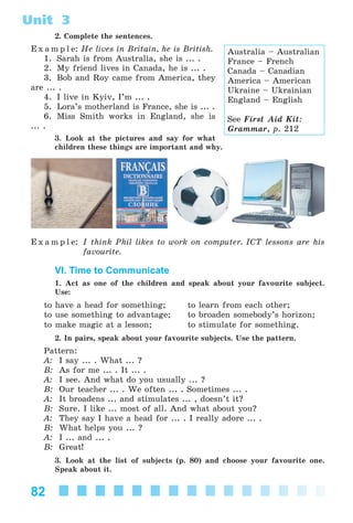 82
Unit 3
2. Complete the sentences.
E x a m p l e: He lives in Britain, he is British.
1. Sarah is from Australia, she is ... .
2. My friend lives in Canada, he is ... .
3. Bob and Roy came from America, they
are ... .
4. I live in Kyiv, I’m ... .
5. Lora’s motherland is France, she is ... .
6. Miss Smith works in England, she is
... .
3. Look at the pictures and say for what
children these things are important and why.
E x a m p l e: I think Phil likes to work on computer. ICT lessons are his
favourite.
VI. Time to Communicate
1. Act as one of the children and speak about your favourite subject.
Use:
to have a head for something; to learn from each other;
to use something to advantage; to broaden somebody’s horizon;
to make magic at a lesson; to stimulate for something.
2. In pairs, speak about your favourite subjects. Use the pattern.
Pattern:
A: I say ... . What ... ?
B: As for me ... . It ... .
A: I see. And what do you usually ... ?
B: Our teacher ... . We often ... . Sometimes ... .
A: It broadens ... and stimulates ... , doesn’t it?
B: Sure. I like ... most of all. And what about you?
A: They say I have a head for ... . I really adore ... .
B: What helps you ... ?
A: I ... and ... .
B: Great!
3. Look at the list of subjects (p. 80) and choose your favourite one.
Speak about it.
Australia – Australian
France – French
Canada – Canadian
America – American
Ukraine – Ukrainian
England – English
See First Aid Kit:
Grammar, p. 212
Kalinina_AM-Sp_6eng_(138-13)_v.indd 82Kalinina_AM-Sp_6eng_(138-13)_v.indd 82 30.05.2014 12:44:3230.05.2014 12:44:32
 
