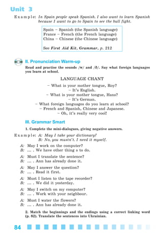 84
Unit 3
E x a m p l e: In Spain people speak Spanish. I also want to learn Spanish
because I want to go to Spain to see the bull fight.
Spain – Spanish (the Spanish language)
France – French (the French language)
China – Chinese (the Chinese language)
See First Aid Kit, Grammar, p. 212
II. Pronunciation Warm-up
Read and practise the sounds /w/ and /D/. Say what foreign languages
you learn at school.
LANGUAGE CHANT
– What is your mother tongue, Roy?
– It’s English.
– What is your mother tongue, Hans?
– It’s German.
– What foreign languages do you learn at school?
– French and Spanish, Chinese and Japanese.
– Oh, it’s really very cool!
III. Grammar Smart
1. Complete the mini-dialogues, giving negative answers.
E x a m p l e: A: May I take your dictionary?
B: No, you mustn’t. I need it myself.
A: May I work on the computer?
B: ... . We have other thing s to do.
A: Must I translate the sentence?
B: ... . Ann has already done it.
A: May I answer the question?
B: ... . Read it first.
A: Must I listen to the tape recorder?
B: ... . We did it yesterday.
A: May I switch on my computer?
B: ... . Work with your neighbour.
A: Must I water the flowers?
B: ... . Ann has already done it.
2. Match the beginnings and the endings using a correct linking word
(p. 82). Translate the sentences into Ukrainian.
Kalinina_AM-Sp_6eng_(138-13)_v.indd 84Kalinina_AM-Sp_6eng_(138-13)_v.indd 84 30.05.2014 12:44:3230.05.2014 12:44:32
 