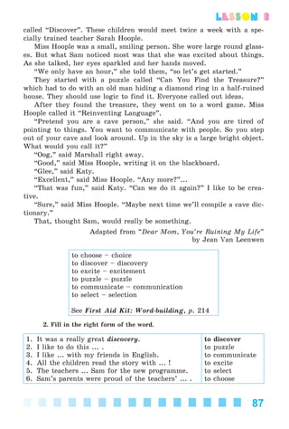 87
lesson 3
called “Discover”. These children would meet twice a week with a spe-
cially trained teacher Sarah Hoople.
Miss Hoople was a small, smiling person. She wore large round glass-
es. But what Sam noticed most was that she was excited about things.
As she talked, her eyes sparkled and her hands moved.
“We only have an hour,” she told them, “so let’s get started.”
They started with a puzzle called “Can You Find the Treasure?”
which had to do with an old man hiding a diamond ring in a half-ruined
house. They should use logic to find it. Everyone called out ideas.
After they found the treasure, they went on to a word game. Miss
Hoople called it “Reinventing Language”.
“Pretend you are a cave person,” she said. “And you are tired of
pointing to things. You want to communicate with people. So you step
out of your cave and look around. Up in the sky is a large bright object.
What would you call it?”
“Oog,” said Marshall right away.
“Good,” said Miss Hoople, writing it on the blackboard.
“Glee,” said Katy.
“Excellent,” said Miss Hoople. “Any more?”...
“That was fun,” said Katy. “Can we do it again?” I like to be crea-
tive.
“Sure,” said Miss Hoople. “Maybe next time we’ll compile a cave dic-
tionary.”
That, thought Sam, would really be something.
Adapted from “Dear Mom, You’re Ruining My Life”
by Jean Van Leenwen
to choose – choice
to discover – discovery
to excite – excitement
to puzzle – puzzle
to communicate – communication
to select – selection
See First Aid Kit: Word-building, p. 214
2. Fill in the right form of the word.
1. It was a really great discovery.
2. I like to do this ... .
3. I like ... with my friends in English.
4. All the children read the story with ... !
5. The teachers ... Sam for the new programme.
6. Sam’s parents were proud of the teachers’ ... .
to discover
to puzzle
to communicate
to excite
to select
to choose
Kalinina_AM-Sp_6eng_(138-13)_v.indd 87Kalinina_AM-Sp_6eng_(138-13)_v.indd 87 30.05.2014 12:44:3230.05.2014 12:44:32
 