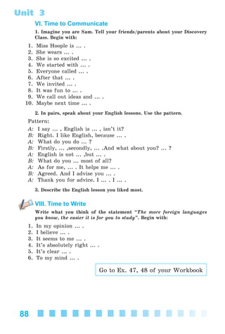88
Unit 3
VI. Time to Communicate
1. Imagine you are Sam. Tell your friends/parents about your Discovery
Class. Begin with:
1. Miss Hoople is ... .
2. She wears ... .
3. She is so excited ... .
4. We started with ... .
5. Everyone called ... .
6. After that ... .
7. We invited ... .
8. It was fun to ... .
9. We call out ideas and ... .
10. Maybe next time ... .
2. In pairs, speak about your English lessons. Use the pattern.
Pattern:
A: I say ... , English is ... , isn’t it?
B: Right. I like English, because ... .
A: What do you do ... ?
B: Firstly, ... ,secondly, ... .And what about you? ... ?
A: English is not ... ,but ... .
B: What do you ... most of all?
A: As for me, ... . It helps me ... .
B: Agreed. And I advise you ... .
A: Thank you for advice. I ... . I ... .
3. Describe the English lesson you liked most.
VIII. Time to Write
Write what you think of the statement “The more foreign languages
you know, the easier it is for you to study”. Begin with:
1. In my opinion ... .
2. I believe ... .
3. It seems to me ... .
4. It’s absolutely right ... .
5. It’s clear ... .
6. To my mind ... .
Go to Ex. 47, 48 of your Workbook
Kalinina_AM-Sp_6eng_(138-13)_v.indd 88Kalinina_AM-Sp_6eng_(138-13)_v.indd 88 30.05.2014 12:44:3230.05.2014 12:44:32
 