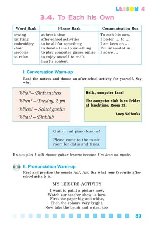 89
lesson 4
3.4. To Each his Own
Word Bank Phrase Bank Communication Box
sewing
knitting
embroidery
choir
aerobics
to relax
at break time
after-school activities
to be all for something
to devote time to something
to play computer games online
to enjoy oneself to one’s
heart’s content
To each his own.
I prefer ... to ...
I am keen on ...
I’m interested in ...
I adore ...
I. Conversation Warm-up
Read the notices and choose an after-school activity for yourself. Say
why.
Who? – Birdwatchers
When? – Tuesday, 2 pm
Where? – School garden
What? – Birdclub
Hello, computer fans!
The computer club is on Friday
at lunchtime. Room 21.
Lucy Voitenko
Guitar and piano lessons!
Please come to the music
room for dates and times.
E x a m p l e: I will choose guitar lessons because I’m keen on music.
II. Pronunciation Warm-up
Read and practise the sounds /aVaV/, /aIaI/. Say what your favourite after-
school activity is.
MY LEISURE ACTIVITY
I want to paint a picture now,
Watch our teacher show us how.
First the paper big and white,
Then the colours very bright.
Now take the brush and water, too,
Kalinina_AM-Sp_6eng_(138-13)_v.indd 89Kalinina_AM-Sp_6eng_(138-13)_v.indd 89 30.05.2014 12:44:3230.05.2014 12:44:32
 