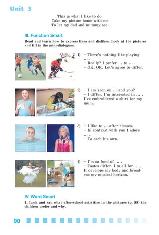 90
Unit 3
This is what I like to do.
Take my picture home with me
To let my dad and mummy see.
III. Function Smart
Read and learn how to express likes and dislikes. Look at the pictures
and fill in the mini-dialogues.
1) – There’s nothing like playing
... .
– Really? I prefer ... to ... .
– OK, OK. Let’s agree to differ.
2) – I am keen on ... and you?
– I differ. I’m interested in ... .
I’ve embroidered a shirt for my
mum.
3) – I like to ... after classes.
– In contrast with you I adore
... .
– To each his own.
4) – I’m so fond of ... .
– Tastes differ. I’m all for ... .
It develops my body and broad-
ens my musical horizon.
IV. Word Smart
1. Look and say what after-school activities in the pictures (p. 88) the
children prefer and why.
Kalinina_AM-Sp_6eng_(138-13)_v.indd 90Kalinina_AM-Sp_6eng_(138-13)_v.indd 90 30.05.2014 12:44:3230.05.2014 12:44:32
 