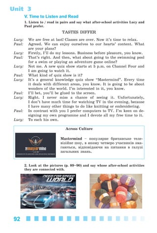92
Unit 3
V. Time to Listen and Read
1. Listen to / read in pairs and say what after-school activities Lucy and
Paul prefer.
TASTES DIFFER
Lucy: We are free at last! Classes are over. Now it’s time to relax.
Paul: Agreed. We can enjoy ourselves to our hearts’ content. What
are your plans?
Lucy: Firstly, I’ll do my lessons. Business before pleasure, you know.
Paul: That’s right. And then, what about going to the swimming pool
for a swim or playing an adventure game online?
Lucy: Not me. A new quiz show starts at 5 p.m. on Channel Four and
I am going to watch it.
Paul: What kind of quiz show is it?
Lucy: It’s a general knowledge quiz show “Mastermind”. Every time
it deals with different areas, you know. It is going to be about
wonders of the world. I’m interested in it, you know.
Paul: I’ll bet, you’ll be glued to the screen.
Lucy: Right. I never miss a chance of seeing it. Unfortunately,
I don’t have much time for watching TV in the evening, because
I have many other things to do like knitting or embroidering.
Paul: In contrast with you I prefer computers to TV. I’m keen on de-
signing my own programme and I devote all my free time to it.
Lucy: To each his own.
Across Culture
Mastermind – ïîïóëÿðíå áðèòàíñüêå òåëå-
âіçіéíå øîó, â ÿêîìó ÷åòâåðî ó÷àñíèêіâ çìà-
ãàþòüñÿ, âіäïîâіäàþ÷è íà ïèòàííÿ â ãàëóçі
çàãàëüíèõ çíàíü.
2. Look at the pictures (p. 89–90) and say whose after-school activities
they are connected with.
Kalinina_AM-Sp_6eng_(138-13)_v.indd 92Kalinina_AM-Sp_6eng_(138-13)_v.indd 92 30.05.2014 12:44:3330.05.2014 12:44:33
 