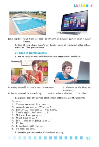 93
lesson 4
E x a m p l e: Paul likes to play adventure computer games online after
classes.
3. Say if you share Lucy’s or Paul’s ways of spending after-school
activities. Give your reasons.
VI. Time to Communicate
1. Act as Lucy or Paul and describe your after-school activities.
to enjoy oneself to one’s heart’s content; to devote much time to
somebody
to be interested in something; not to miss a chance; to relax
2. In pairs, talk about your after-school activities. Use the pattern:
Pattern:
A: Classes are over. It’s time ... .
B: Agreed. We can ... .What ... ?
A: Firstly, ... .Business ... , you know.
B: That’s right. And what ... ?
A: Not me. I am going ... .
B: What kind of ... ?
A: It’s ... and it is going to be ... .
B: I’ll bet ... .
A: In contrast with you ... .
B: To each his own.
3. Describe your favourite after-school activity.
Kalinina_AM-Sp_6eng_(138-13)_v.indd 93Kalinina_AM-Sp_6eng_(138-13)_v.indd 93 30.05.2014 12:44:3330.05.2014 12:44:33
 
