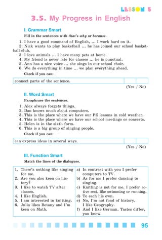 95
lesson 5
3.5. My Progress in English
I. Grammar Smart
Fill in the sentences with that’s why or because.
1. I have a good command of English, ... I work hard on it.
2. Nick wants to play basketball ... he has joined our school basket-
ball club.
3. I love animals ... I have many pets at home.
4. My friend is never late for classes ... he is punctual.
5. Ann has a nice voice ... she sings in our school choir.
6. We do everything in time ... we plan everything ahead.
Check if you can:
connect parts of the sentence.
(Yes / No)
II. Word Smart
Paraphrase the sentences.
1. Alex always forgets things.
2. Dan knows much about computers.
3. This is the place where we have our PE lessons in cold weather.
4. This is the place where we have our school meetings or concerts.
5. Helen is in the sixth form.
6. This is a big group of singing people.
Check if you can:
can express ideas in several ways.
(Yes / No)
III. Function Smart
Match the lines of the dialogues.
1. There’s nothing like singing
for me.
2. Are you also keen on his-
tory?
3. I like to watch TV after
classes.
4. I like English.
5. I am interested in knitting.
6. Julia likes Botany and I’m
keen on Math.
a) In contrast with you I prefer
computers to TV.
b) As for me I prefer dancing to
singing.
c) Knitting is not for me. I prefer ac-
tive rest, like swimming or running.
d) To each his own.
e) No, I’m not fond of history,
I like Geography.
f) And I like German. Tastes differ,
you know.
Kalinina_AM-Sp_6eng_(138-13)_v.indd 95Kalinina_AM-Sp_6eng_(138-13)_v.indd 95 30.05.2014 12:44:3430.05.2014 12:44:34
 