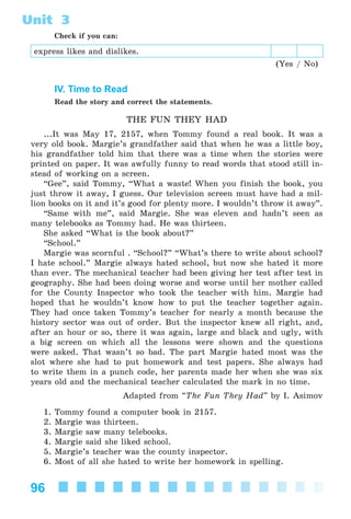 96
Unit 3
Check if you can:
express likes and dislikes.
(Yes / No)
IV. Time to Read
Read the story and correct the statements.
THE FUN THEY HAD
...It was May 17, 2157, when Tommy found a real book. It was a
very old book. Margie’s grandfather said that when he was a little boy,
his grandfather told him that there was a time when the stories were
printed on paper. It was awfully funny to read words that stood still in-
stead of working on a screen.
“Gee”, said Tommy, “What a waste! When you finish the book, you
just throw it away, I guess. Our television screen must have had a mil-
lion books on it and it’s good for plenty more. I wouldn’t throw it away”.
“Same with me”, said Margie. She was eleven and hadn’t seen as
many telebooks as Tommy had. He was thirteen.
She asked “What is the book about?”
“School.”
Margie was scornful . “School?” “What’s there to write about school?
I hate school.” Margie always hated school, but now she hated it more
than ever. The mechanical teacher had been giving her test after test in
geography. She had been doing worse and worse until her mother called
for the County Inspector who took the teacher with him. Margie had
hoped that he wouldn’t know how to put the teacher together again.
They had once taken Tommy’s teacher for nearly a month because the
history sector was out of order. But the inspector knew all right, and,
after an hour or so, there it was again, large and black and ugly, with
a big screen on which all the lessons were shown and the questions
were asked. That wasn’t so bad. The part Margie hated most was the
slot where she had to put homework and test papers. She always had
to write them in a punch code, her parents made her when she was six
years old and the mechanical teacher calculated the mark in no time.
Adapted from “The Fun They Had” by I. Asimov
1. Tommy found a computer book in 2157.
2. Margie was thirteen.
3. Margie saw many telebooks.
4. Margie said she liked school.
5. Margie’s teacher was the county inspector.
6. Most of all she hated to write her homework in spelling.
Kalinina_AM-Sp_6eng_(138-13)_v.indd 96Kalinina_AM-Sp_6eng_(138-13)_v.indd 96 30.05.2014 12:44:3430.05.2014 12:44:34
 