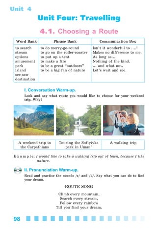 98
Unit 4
Unit Four: Travelling
4.1. Choosing a Route
Word Bank Phrase Bank Communication Box
to search
stream
options
amusement
park
island
see-saw
destination
to do merry-go-round
to go on the roller-coaster
to put up a tent
to make a fire
to be a great “outdoors”
to be a big fan of nature
Isn’t it wonderful to ....!
Makes no difference to me.
As long as...
Nothing of the kind.
... and what not.
Let’s wait and see.
I. Conversation Warm-up.
Look and say what route you would like to choose for your weekend
trip. Why?
A weekend trip to
the Carpathians
Touring the Sofiyivka
park in Uman’
A walking trip
E x a m p l e: I would like to take a walking trip out of town, because I like
nature.
II. Pronunciation Warm-up.
Read and practise the sounds /r/ and / /. Say what you can do to find
your dream.
ROUTE SONG
Climb every mountain,
Search every stream,
Follow every rainbow
Till you find your dream.
Kalinina_AM-Sp_6eng_(138-13)_v.indd 98Kalinina_AM-Sp_6eng_(138-13)_v.indd 98 30.05.2014 12:44:3430.05.2014 12:44:34
 