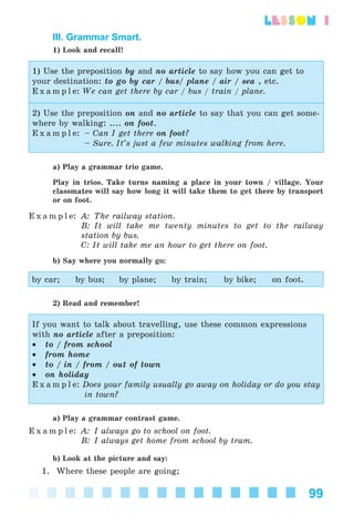 99
lesson 1
III. Grammar Smart.
1) Look and recall!
1) Use the preposition by and no article to say how you can get to
your destination: to go by car / bus/ plane / air / sea , etc.
E x a m p l e: We can get there by car / bus / train / plane.
2) Use the preposition on and no article to say that you can get some-
where by walking: .... on foot.
E x a m p l e: – Can I get there on foot?
– Sure. It’s just a few minutes walking from here.
a) Play a grammar trio game.
Play in trios. Take turns naming a place in your town / village. Your
classmates will say how long it will take them to get there by transport
or on foot.
E x a m p l e: A: The railway station.
B: It will take me twenty minutes to get to the railway
station by bus.
C: It will take me an hour to get there on foot.
b) Say where you normally go:
by car; by bus; by plane; by train; by bike; on foot.
2) Read and remember!
If you want to talk about travelling, use these common expressions
with no article after a preposition:
• to / from school
• from home
• to / in / from / out of town
• on holiday
E x a m p l e: Does your family usually go away on holiday or do you stay
in town?
a) Play a grammar contrast game.
E x a m p l e: A: I always go to school on foot.
B: I always get home from school by tram.
b) Look at the picture and say:
1. Where these people are going;
Kalinina_AM-Sp_6eng_(138-13)_v.indd 99Kalinina_AM-Sp_6eng_(138-13)_v.indd 99 30.05.2014 12:44:3430.05.2014 12:44:34
 
