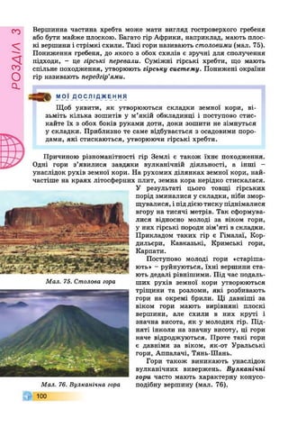 РОЗДІЛз
Вершинна частина хребта може мати вигляд гостроверхого гребеня
або бути майже плоскою. Багато гір Африки, наприклад, мають плос­
кі вершини і стрімкі схили. Такі гори називають столовими (мал. 75).
Пониження гребеня, до якого з обох схилів є зручні для сполучення
підходи, - це гірські перевали. Суміжні гірські хребти, що мають
спільне походження, утворюють гір с ь к у с и с т е м у . Понижені окраїни
гір називають передгір’ями.
Причиною різноманітності гір Землі є також їхнє походження.
Одні гори з’явилися завдяки вулканічній діяльності, а інші -
унаслідок рухів земної кори. На рухомих ділянках земної кори, най­
частіше на краях літосферних плит, земна кора нерідко стискалася.
У результаті цього товщі гірських
порід зминалися у складки, ніби змор­
щувалися, і під дією тиску піднімалися
вгору на тисячі метрів. Так сформува­
лися відносно молоді за віком гори,
у них гірські породи зім’яті в складки.
Прикладом таких гір є Гімалаї, Кор­
дильєри, Кавказькі, Кримські гори,
Карпати.
Поступово молоді гори «старіша­
ють» - руйнуються, їхні вершини ста­
ють дедалі рівнішими. Під час подаль­
ших рухів земної кори утворюються
тріщини та розломи, які розбивають
гори на окремі брили. Ці давніші за
віком гори мають вирівняні плоскі
вершини, але схили в них круті і
значна висота, як у молодих гір. Під­
няті інколи на значну висоту, ці гори
наче відроджуються. Проте такі гори
є давніми за віком, як-от Уральські
гори, Аппалачі, Тянь-Шань.
Гори також виникають унаслідок
вулканічних вивержень. В у л к а н іч н і
го р и часто мають характерну конусо­
подібну вершину (мал. 76).
МОЇ Д О С ЛІДЖ ЕН Н Я
Щоб уявити, як утворюються складки земної кори, ві­
зьміть кілька зошитів у м’якій обкладинці і поступово стис­
кайте їх з обох боків руками доти, доки зошити не зімнуться
у складки. Приблизно те саме відбувається з осадовими поро­
дами, які стискаються, утворюючи гірські хребти.
Мал. 75. Столова гора
Мал. 76. Вулканічна гора
100
 