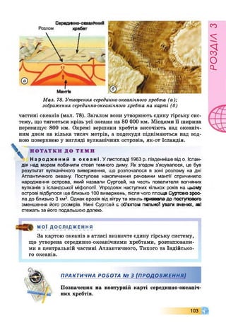 Мал. 78. Утворення серединно-океанічного хребта (а);
зображення серединно-океанічного хребта на карті (б)
частині океанів (мал. 78). Загалом вони утворюють єдину гірську сис­
тему, що тягнеться крізь усі океани на 80 000 км. Місцями її ширина
перевищує 800 км. Окремі вершини хребтів височіють над океаніч­
ним дном на кілька тисяч метрів, а подекуди піднімаються над вод­
ною поверхнею у вигляді вулканічних островів, як-от Ісландія.
Н О Т А Т К И Д О Т Е М И
Народжений в о кеан!.Улистопаді 1963 р. південніше від о. Іслан­
дія над морем побачили стовп темного диму. Як згодом з’ясувалося, це був
результат вулканічного виверження, що розпочалося в зоні розлому на дні
Атлантичного океану. Поступове накопичення речовини мантії спричинило
народження острова, який назвали Суртсей, на честь повелителя вогняних
вулканів з ісландської міфології. Упродовж наступних кількох років на цьому
острові відбулося ще близько 100 вивержень, після чого площа Сурггсеюэроо-
ла до близько 3 км2. Однак ерозія від вітрута хвиль гфизаеладо поступового
зменшення його розмірів. Нині Суртсей є об’єктом пильної уваги вчених, Я К І
стежать за його подальшою долею.
МОЇ ДОСЛІДЖЕННЯ
За картою океанів в атласі визначте єдину гірську систему,
що утворена серединно-океанічними хребтами, розташовани­
ми в центральній частині Атлантичного, Тихого та Індійсько­
го океанів.
П Р А К Т И Ч Н А Р О Б О Т А № 3 (П Р О Д О В Ж Е Н Н Я )
Позначення на контурній карті серединно-океаніч
них хребтів.
103
РОЗАІЛЗ
 