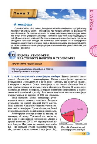 Атмосфера
Ознайомтеся з цієютемою, іви дізнаєтеся багато цікавого про унікальну
повітряну оболонку Землі - атмосферу, про погоду, кліматичне різноманіття
нашої планети. Ви довідаєтеся про те, чому змінюється температура, вини­
кає вітер, з чого утворюються хмари ічому не з будь-якиххмар падає дощ чи
сніг. Дізнаєтеся про різні способи спостережень за атмосферою та про те, як
складають прогнози погоди. Ви навчитеся спостерігати за атмосферними
явищами, аналізувати отримані дані, а також виконувати різноманітні дослі­
ди. Вонидопоможуть вам краще зрозумітизначення повітряноїоболонкидля
людства ідля себе.
м Г ]
*§ з і . БУ ДО ВА АТМ ОСФЕРИ,
ВЛАСТИВОСТІ ПО ВІТРЯ В ТРОПОСФЕРІ
ПРОЧИТАЙТЕідізнаєтеся
І із чого складається атмосферне повітря.
І Як побудована атмосфера.
І Із чого складається атмосферне повітря. Земля оточена повіт­
ряною оболонкою - атмосферою. Слово «атмосфера» грецького
походження і складається з двох слів: «атмос», що означає «пара»,
і «сфера» - «куля». Отже, атмосфера - це газова оболонка Землі,
яка простягається на кілька тисяч кілометрів. Нижня її межа опус­
кається до земної поверхні, а верхня поступово переходить у навко­
лоземний космічний простір. Так звана зовнішня частина атмосфери
простягається до висоти 10 000 км і більше.
Біля поверхні Землі атмосфера утри­
мується силою земного тяжіння. Завдяки
атмосфері на нашій планеті існує життя.
Інші планети Сонячної системи також ма­
ють свої атмосфери. Проте тільки на Землі
атмосфера сприяла появі живих організмів.
Атмосферне повітря не має ні запаху, ні
кольору, ні смаку. Тривалий час вважали,
що воно є однорідною речовиною. Лише у
другій половині XVIII ст. французький хі­
мік Антуан Лавуазье встановив, що повіт­
ря - це складна суміш різноманітних га­
зів, основні з яких кисень і азот (мал. 84).
109
Мал. 84. Газовий склад
атмосферного повітря
розлілз
 