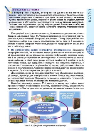 V НОТАТКИ ДО ТЕМИ
Географічні моделі, створені за допомогою матема­
тики. Нині в географії значно поширюється моделювання. За допомогоюма­
тематичних розрахунків створюють просторові моделі розвитку населених
пунктів, транспортних шляхів, поширення різних хвороб та епідемій, притоку
учнів до шкіл, а абітурієнтів - до університетів у різних регіонах країни тощо.
Оскільки таке моделювання щороку набуває дедалі більших масштабів, ви­
никла необхідність розробки нового наукового напрямку «гвографізоввної
математики».
Географічні дослідження можна здійснювати за допомогою різних
джерел інформації (мал. 6). Такими насамперед є географічні карти,
словники, енциклопедії, історичні документи. Певну інформацію гео­
графічного змісту нам дають телебачення, радіо, газети й журнали,
світова мережа Інтернет. Основним джерелом географічних знань для
вас є цей підручник.
І Як організувати власні географічні спостереження. Вивчаючи
географію в школі, ви матимете змогу здійснювати власні географіч­
ні дослідження як за допомогою джерел інформації, зокрема карт,
так і на основі різноманітних спостережень. Спостерігаючи за сезон­
ними змінами в різні пори року, вчіться помічати й виділяти най­
головніші зміни, що відбулися з погодою, на місцевих водоймах, з
рослинами і тваринами, порівнюйте ці зміни, робіть самостійно ви­
сновки й узагальнення. Сезонні спостереження доречно розпочинати
з вересня. Дані спостережень фіксуйте в зошиті.
Для спостережень за погодою потрібне таке обладнання: календа­
рі погоди, кутомір для вимірювання висоти Сонця над горизонтом,
метеорологічні прилади (барометр, термометр, опадомір, гігрометр).
Із цих приладів можна облаштувати метеомайданчик.
Заведіть календар погоди. Усі записи в ньому про зміни атмо­
сферного тиску, температури повітря, напрямку вітру, хмарності та
про опади робіть за допомогою умовних позначень елементів погоди
ПІДРУЧНИКИ
ПОСІБНИКИ
ЕНЦИКЛОПЕДІЇ
ДОВІДНИКИ
СЛОВНИКИ
КАРТИ
АТЛАС
ДЖЕРЕЛА
ГЕОГРАФІЧНОЇ
ІН Ф О РМ АЦ ІЇ
Мал. 6. Джерела географічної інформації
11 А
Ч Р
ВСТУП
 