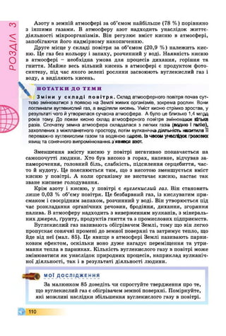 РОЗДІЛз
Азоту в земній атмосфері за об’ємом найбільше (78 %) порівняно
з іншими газами. В атмосферу азот надходить унаслідок життє­
діяльності мікроорганізмів. Він регулює вміст кисню в атмосфері,
запобігаючи його надмірному накопиченню.
Друге місце у складі повітря за об’ємом (20,9 %) належить кис­
ню. Це газ без кольору і запаху, розчинний у воді. Наявність кисню
в атмосфері - необхідна умова для процесів дихання, горіння та
гниття. Майже весь вільний кисень в атмосфері є продуктом фото­
синтезу, під час якого зелені рослини засвоюють вуглекислий газ і
воду, а виділяють кисень.
 Н О Т А Т К И Д О Т Е М И
Зміни у складі повітря. Склад атмосферного повітря почав сут­
тєво змінюватися з появою на Землі живих організмів, зокрема рослин. Вони
поглинали вуглекислий газ, а виділяли кисень. Уміст кисню стрімко зростав, у
результаті чого йутворилася сучасна атмосфера. Абуло це близько 1,4 млрд
років тому. До появи кисню склад атмосферного повітря змінювався кілька
разів. Спочатку земна атмосфера складалася з легких газів (водню І галію),
захоплених з міжпланетного простору, потім вулканічна діяльність наситилаТі
переважно вуглекислим газом та водяною парою. Ізчасом унаслідок грозових
явищ та сонячного випромінювання з’явився азот.
Зменшення вмісту кисню у повітрі негативно позначається на
самопочутті людини. Хто був високо в горах, напевне, відчував за­
паморочення, головний біль, слабкість, підсилення серцебиття, час­
то й нудоту. Це пояснюється тим, що з висотою зменшується вміст
кисню у повітрі. А коли організму не вистачає кисню, настає так
зване кисневе голодування.
Крім азоту і кисню, у повітрі є вуглекислий газ. Він становить
лише 0,03 % об’єму повітря. Це безбарвний газ, із кислуватим при­
смаком і своєрідним запахом, розчинний у воді. Він утворюється під
час розкладання органічних речовин, бродіння, дихання, згоряння
палива. В атмосферу надходить з виверженням вулканів, з мінераль­
них джерел, ґрунту, продуктів гниття та з промислових підприємств.
Вуглекислий газ називають обігрівачем Землі, тому що він легко
пропускає сонячні промені до земної поверхні та затримує тепло, що
йде від неї (мал. 85). Це явище в атмосфері Землі називають парни­
ковим ефектом, оскільки воно дуже нагадує переміщення та утри­
мання тепла в парниках. Кількість вуглекислого газу в повітрі може
змінюватися як унаслідок природних процесів, наприклад вулканіч­
ної діяльності, так і в результаті діяльності людини.
МОЇ ДОС ЛІ ДЖЕ ННЯ
За малюнком 85 доведіть чи спростуйте твердження про те,
що вуглекислий газ є обігрівачем земної поверхні. Поміркуйте,
які можливі наслідки збільшення вуглекислого газу в повітрі.
Г 110
 