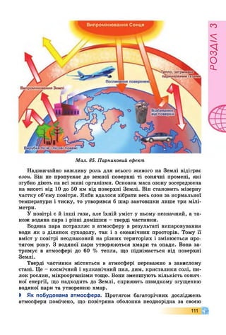 -Тепло, затримане^
парниковими газами,
Поглинання поверхнею.
Випромінювання Землі
Вирубка лісів і лісові пожежі
Випромінювання Сонця
В ідбивання
від поверхні
Мал. 85. Парниковий ефект
Надзвичайно важливу роль для всього живого на Землі відіграє
озон. Він не пропускає до земної поверхні ті сонячні промені, які
згубно діють на всі живі організми. Основна маса озону зосереджена
на висоті від 10 до 50 км від поверхні Землі. Він становить мізерну
частку об’єму повітря. Якби вдалося зібрати весь озон за нормальної
температури і тиску, то утворився б шар завтовшки лише три мілі­
метри.
У повітрі є й інші гази, але їхній уміст у ньому незначний, а та­
кож водяна пара і різні домішки - тверді частинки.
Водяна пара потрапляє в атмосферу в результаті випаровування
води як з ділянок суходолу, так і з океанічних просторів. Тому її
вміст у повітрі неоднаковий на різних територіях і змінюється про­
тягом року. З водяної пари утворюються хмари та опади. Вона за­
тримує в атмосфері до 60 % тепла, що піднімається від поверхні
Землі.
Тверді частинки містяться в атмосфері переважно в завислому
стані. Це - космічний і вулканічний пил, дим, кристалики солі, пи­
лок рослин, мікроорганізми тощо. Вони зменшують кількість соняч­
ної енергії, що надходить до Землі, сприяють швидкому згущенню
водяної пари та утворенню хмар.
> Як побудована атмосфера. Протягом багаторічних досліджень
атмосфери помічено, що повітряна оболонка неоднорідна за своєю
111
РОЗЛІЛЗ
 