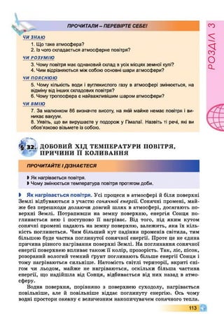 ПРОЧИТАЛИ- ПЕРЕВІРТЕСЕБЕ!
X
ЧИ ЗНАЮ
1. Щотаке атмосфера?
2. Ізчого складається атмосферне повітря?
ЧИ РОЗУМІЮ
3. Чому повітря має однаковий склад в усіх місцях земної кулі?
4. Чим відрізняються міжсобою основні шари атмосфери?
ч и п о я с н ю ю
5. Чому кількість води і вуглекислого газу в атмосфері змінюється, на
відміну від іншихскладових повітря?
6. Чомутропосфера є найважливішим шаром атмосфери?
ЧИ ВМІЮ
7. За малюнком 86 визначте висоту, на якій майже немає повітря і ви­
никає вакуум.
8. Уявіть, що ви вирушаєте у подорож у Гімалаї. Назвіть ті речі, які ви
обов’язково візьмете із собою.
^ І2І ДОБОВИЙ ХІД ТЕМПЕРАТУРИ ПОВІТРЯ,
ПРИЧИНИ ї ї КОЛИВАННЯ
ПРОЧИТАЙТЕІДІЗНАЄТЕСЯ
І Як нагрівається повітря.
І Чому змінюється температура повітря протягомдоби.
І Як нагрівається повітря. Усі процеси в атмосфері й біля поверхні
Землі відбуваються з участю сонячної енергії. Сонячні промені, май­
же без перешкоди долаючи довгий шлях в атмосфері, досягають по­
верхні Землі. Потрапивши на земну поверхню, енергія Сонця по­
глинається нею і поступово її нагріває. Від того, під яким кутом
сонячні промені падають на земну поверхню, залежить, яка їх кіль­
кість поглинеться. Чим більший кут падіння променів світила, тим
більшою буде частка поглинутої сонячної енергії. Проте це не єдина
причина різного нагрівання поверхні Землі. На поглинання сонячної
енергії поверхнею впливає також її колір, прозорість. Так, ліс, пісок,
розораний вологий темний ґрунт поглинають більше енергії Сонця і
тому нагріваються сильніше. Натомість світлі території, вкриті сні­
гом чи льодом, майже не нагріваються, оскільки більша частина
енергії, що надійшла від Сонця, відбивається від них назад в атмо­
сферу.
Водна поверхня, порівняно з поверхнею суходолу, нагрівається
повільніше, але й повільніше віддає поглинуту енергію. Ось чому
водні простори океану є величезним накопичувачем сонячного тепла.
113 Г
розаілз
 