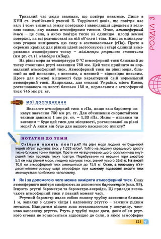 Тривалий час люди вважали, що повітря невагоме. Лише в
XVII ст. італійський учений Е. Торрічеллі довів, що повітря має
вагу і тому тисне на земну поверхню і навколишні предмети з вели­
кою силою, яку назвав атмосферним тиском. Отже, атмосферний
тиск - це сила, з якою повітря тисне на одиницю площі земної
поверхні, на всі розташовані на ній об’єкти і тіла. Нині за міжнарод­
ною угодою вимірюють цю силу в гектопаскалях (гПа). Проте в
окремих країнах для різних цілей застосовують і старі одиниці вимі­
рювання атмосферного тиску - міліметри ртутного стовпчика
(мм рт. ст.) і мілібари (мБар).
На рівні моря за температури 0 °С атмосферний тиск близький до
тиску стовпчика ртуті заввишки 760 мм. Цей тиск прийнято за нор­
мальний атмосферний тиск. Атмосферний тиск на рівні моря, біль­
ший за цей показник, є високим, а менший - відповідно низьким.
Проте для кожної місцевості буде характерний свій нормальний
атмосферний тиск. Наприклад, для столиці України, міста Києва,
розташованого на висоті близько 150 м, нормальним є атмосферний
тиск 745 мм рт. ст.
МОЇ ДОСЛІДЖЕННЯ
Визначте атмосферний тиск в гПа, якщо ваш барометр по­
казує значення 750 мм рт. ст. Для обчислення скористайтеся
такими даними: 1 мм рт. ст. = 1,33 гПа. Яким - низьким чи
високим - буде цей тиск для місцевості, розташованої на рівні
моря? А яким він буде для вашого населеного пункту?
^ Н О Т А Т К И Д О Т Е М И
С к і л ь к и в а ж и т ь п о в і т р я ? На рівні моря людина чи будь-який
інший об’єкт відчуває тиск у 1,033 кг/см2. Тобто на людину середнього зросту
тисне близько тонни повітря. Проте ми не відчуваємо цього, оскільки наш внут­
рішній тиск протидіє тиску повітря. Перебуваючи на вершині гори висотою
5,5 км над рівнем моря, людина відчуває тиск, рівний усього 38,6 кг. На висоті
10,8 км атмосферний тиск зменшиться до 15,9 кг. Отже, в нижньому п'ят-
десятикілометровому шарі атмосфери при кожному подвовті висоти тиск
зменшується приблизно наполовину.
І Як ї за допомогою чого можна виміряти атм осф ерний тиск. Силу
атмосферного повітря вимірюють за допомогою барометрів (мал. 93).
Існують ртутні барометри та барометри-анероїди. Ці прилади визна­
чають атмосферний тиск у певний момент часу.
Ртутний барометр являє собою скляну трубку заввишки близько
1 м, запаяну з одного кінця і наповнену ртуттю - важким рідким
металом. Відкритим кінцем вона встановлюється у посудину, част­
ково заповнену ртуттю. Ртуть у трубці падає доти, доки об’єм ртут­
ного стовпа не встановиться відповідно до сили, з якою атмосферне
121 Г
РОЗАІЛЗ
 