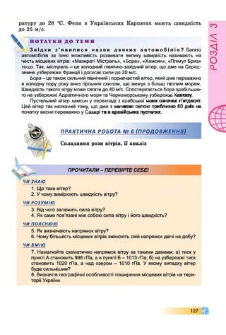ратуру до 28 °С. Фени в Українських Карпатах мають швидкість
до 25 м/с.
Н О Т А Т К И Д О Т Е М И
Звідки з ’я в ил ис я назви деяких а в т ом обі л і в? Багато
автомобілів за їхню можливість розвивати велику швидкість називають на
честь місцевих вітрів: «Мазераті Містраль», «Бора», «Хамсин», «Плімут Бриз»
тощо. Так, містраль - це холодний північно-західний вітер, що дме на Серед­
земне узбережжя Франції ідосягає сили до 20 м/с.
Бора-це такожсильний північний іпоривчастий вітер, якийдме переважно
в холодну пору року вниз гірським схилом, що межує з більш теплим морем.
Швидкістьтакого вітру може сягати до 40 м/с. Спостерігається бора здебільшо­
гона узбережжі Адріатичного моря та Чорноморському узбережжі Кавказу.
Пустельний вітер хамсин у перекладі з арабської мови означав п'ятдесят.
Цей вітер так названий тому, що дме з великою силою приблизно БОднів на
початку весни переважно у Сахарі та варавійських пустелях.
ПРАКТИЧНА РОБОТА N9 6 (ПРОДОВЖЕННЯ)
Складання рози вітрів, її аналіз
V ПРОЧИТАЛИ- ПЕРЕВІРТЕСЕБЕ!
ЧИЗНАЮ
1. Щотаке вітер?
2. Учому вимірюють швидкість вітру?
ЧИРОЗУМІЮ
3. Відчого залежить сила вітру?
4. Яксаме пов’язані міжсобою сила вітру ійого швидкість?
ЧИ п о я с н ю ю
5. Як визначають напрямок вітру?
6. Чому більшість місцевих вітрів змінюють свій напрямокдвічі на добу?
ЧИ ВМІЮ
7. Намалюйте схематично напрямок вітру за такими даними: а) тиск у
пункті Астановить 998 гПа, а в пункті Б- 1013 гПа; б) на узбережжі тиск
становить 1020 гПа, а над озером - 1010 гПа. Уякому випадку вітер
буде сильнішим?
8. Визначте географічні особливості поширення місцевих вітрів на тери­
торії України.
127
РОЗАІЛЗ
 