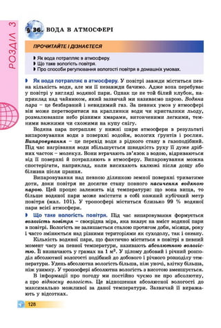 £УіУВОв
0 Г ^§Г36 > ВОДА В АТМОСФЕРІ
ПРОЧИТАЙТЕідізнаєтеся
І Як вода потрапляє в атмосферу.
І Щотаке вологість повітря.
• Про способи регулювання вологості повітря вдомашніх умовах.
І Як вода потрапляє в атмосферу. У повітрі завжди міститься пев­
на кількість води, але ми її незавжди бачимо. Адже вона перебуває
у повітрі у вигляді водяної пари. Однак це не той білий клубок, на­
приклад над чайником, який зазвичай ми називаємо парою. Водяна
пара - це безбарвний і невидимий газ. За певних умов у атмосфері
він може перетворитися на краплинки води чи кристалики льоду,
розмалювавши небо різними хмарами, витонченими легкими, тем­
ними важкими чи схожими на купу снігу.
Водяна пара потрапляє у нижні шари атмосфери в результаті
випаровування води з поверхні водойм, вологих ґрунтів і рослин.
Випаровування - це перехід води з рідкого стану в газоподібний.
Під час нагрівання води збільшується швидкість руху її дуже дріб­
них часток - молекул. Вони втрачають зв’язок з водою, відриваються
від її поверхні й потрапляють в атмосферу. Випаровування можна
спостерігати, наприклад, коли висихають калюжі після дощу або
білизна після прання.
Випаровування над певного ділянкою земної поверхні триватиме
доти, доки повітря не досягне стану повного насичення водяною
парою. Цей процес залежить від температури: що вона вища, то
більше водяної пари може вмістити в собі кожний кубічний метр
повітря (мал. 101). У тропосфері міститься близько 99 % водяної
пари всієї атмосфери.
І Що таке вологість повітря. Під час випаровування формується
вологість повітря - своєрідна міра, яка вказує на вміст водяної пари
в повітрі. Вологість не залишається сталою протягом доби, місяця, року
і часто змінюється над різними територіями як суходолу, так і океану.
Кількість водяної пари, що фактично міститься в повітрі в певний
момент часу за певної температури, називають абсолютною вологіс­
тю. Її визначають у грамах на 1 м3. У цілому добовий і річний розпо­
діл абсолютної вологості подібний до добового і річного розподілу тем­
ператури. Удень абсолютна вологість більша, ніж уночі, влітку більша,
ніж узимку. У тропосфері абсолютна вологість з висотою зменшується.
В інформації про погоду ми постійно чуємо не про абсолютну,
а про відносну вологість. Це відношення абсолютної вологості до
максимально можливої за даної температури. Зазвичай її виража­
ють у відсотках.
Г 128
 