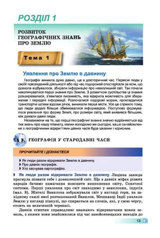 РОЗДІЛ 1
Уявлення про Землю в давнину
Географія виникла дуже давно, ще в доісторичний час. Первісні люди у
своїй повсякденнійдіяльності або підчас подорожей спостерігали за всім, що
довкола відбувалося, збирали інформацію про навколишній світ. Так почали
накопичуватися перші знання про Землю. З розвитком суспільства ці знання
розширювалися, з’явилася писемність, яка відкрила можливість для збере­
ження і передачі інформації. Розпочалися подорожі морем, прокладалися
транспортні шляхи вздовж річок, виникали перші міста. Усе це сприяло тому,
що люди дедалі більше обмінювалися інформацією. Поступово формува­
лося уявлення про форму Землі, про розміри світу, який виявився більшим,
ніждумали давні люди.
Незважаючи на те, що перші географічні знання значно відрізняються від
тих знань про нашу планету, якими володіємо мисьогодні, ваше ознайомлен­
ня з географічними відкриттями давніх часів буде цікавим і корисним.
4 § ЗІ, ГЕОГРАФІЯ У СТАРОДАВНІ ЧАСИ
щ ге'"
ПРОЧИТАЙТЕІДІЗНАЄТЕСЯ
І Яклюди разом відкривали Землю вдавнину.
І Про давніх географів.
І Хто заснував картографію.
І Як люди разом відкривали Землю в давнину. Людина завжди
прагнула пізнати себе і довколишній світ. Ще в давніх міфах різних
народів бачимо намагання пояснити виникнення світу, Сонячної
системи. Перші уявлення про світ знаходимо у вавилонян, індусів
(мал. 8). Жителі Вавилона зображували світ у вигляді гори, на за­
хідному схилі якої розташований Вавилон. Мешканці Індії уявляли
Землю у вигляді півкулі, що спирається на слонів, які, у свою чергу,
стоять на величезній черепасі.
Давніх єгиптян справедливо вважають відкривачами нових зе­
мель, з якими вони знайомилися під час завойовницьких походів до
13
 