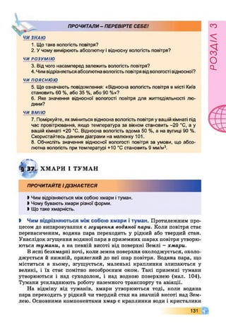 ПРОЧИТАЛИ- ПЕРЕВІРТЕСЕБЕ!
1. Щотаке вологість повітря?
2. Учому вимірюють абсолютну івідносну вологість повітря?
ЧИ РОЗУМІЮ
3. Відчого насамперед залежить вологість повітря?
4. Чимвідрізняєтьсяабсолютнавологістьповітрявідвологості відносної?
ч и п о я с н ю ю
5. Що означають повідомлення: «Відносна вологість повітря в місті Київ
становить 60 %, або 35 %, або 90 %»?
6 . Яке значення відносної вологості повітря для життєдіяльності лю­
дини?
ЧИ ВМІЮ
7. Поміркуйте, якзміниться відносна вологістьповітря увашій кімнаті під
час провітрювання, якщо температура за вікном становить -20 °С, а у
вашій кімнаті +20 °С. Відносна вологість вдома 50 %, а на вулиці 90 %.
Скористайтесь даними діаграми на малюнку 101.
8 . Обчисліть значення відносної вологості повітря за умови, що абсо­
лютна вологість при температурі +10 °С становить 9 мм/м3.
ї§ 37-і' ХМАРИ І ТУМАН
ПРОЧИТАЙТЕІДІЗНАЄТЕСЯ
І Чим відрізняються міжсобою хмари ітуман.
І Чому бувають хмари різної форми.
І Щотаке хмарність.
І Чим відрізняються між собою хмари і туман. Протилежним про­
цесом до випаровування є згущення водяної нари. Коли повітря стає
перенасиченим, водяна пара переходить у рідкий або твердий стан.
Унаслідок згущення водяної пари в приземних шарах повітря утворю­
ються тумани, а на певній висоті від поверхні Землі - хмари.
В ясні безхмарні ночі, коли земна поверхня охолоджується, охоло­
джується й нижній, прилеглий до неї шар повітря. Водяна пара, що
міститься в ньому, згущується, маленькі краплинки злипаються у
великі, і їх стає помітно неозброєним оком. Такі приземні тумани
утворюються і над суходолом, і над водною поверхнею (мал. 104).
Тумани ускладнюють роботу наземного транспорту та авіації.
На відміну від туманів, хмари утворюються тоді, коли водяна
пара переходить у рідкий чи твердий стан на значній висоті над Зем­
лею. Основними компонентами хмар є краплинки води і кристалики
131
розаілз
 