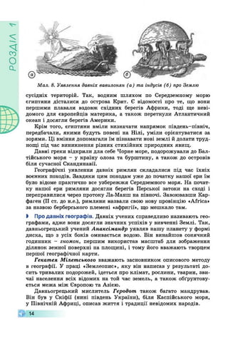 VlV£Od
v -
Мал. 8. Уявлення давніх вавилонян (а) та індусів (б) про Землю
сусідніх територій. Так, водним шляхом по Середземному морю
єгиптяни дісталися до острова Крит. Є відомості про те, що вони
першими плавали вздовж східних берегів Африки, тоді ще неві­
домого для європейців материка, а також перетнули Атлантичний
океан і досягли берегів Америки.
Крім того, єгиптяни вміли визначати напрямок південь-північ,
передбачали, якими будуть повені на Нілі, уміли орієнтуватися за
зорями. Ці вміння допомагали їм пізнавати нові землі й долати труд­
нощі під час виникнення різних стихійних природних явищ.
Давні греки відкрили для себе Чорне море, подорожували до Бал­
тійського моря - у країну олова та бурштину, а також до островів
біля сучасної Скандинавії.
Географічні уявлення давніх римлян складалися під час їхніх
воєнних походів. Завдяки цим походам уже до початку нашої ери їм
було відоме практично все узбережжя Середземного моря. На почат­
ку нашої ери римляни досягли берегів Перської затоки на сході і
переправилися через протоку Ла-Манш на півночі. Завоювавши Кар­
фаген (II ст. до н.е.), римляни назвали свою нову провінцію «Africa»
за назвою берберського племені «афригії», що мешкало там.
І Про давніх географів. Давніх учених справедливо називають гео­
графами, адже вони досягли значних успіхів у вивченні Землі. Так,
давньогрецький учений Анаксімандр уявляв нашу планету у формі
диска, що з усіх боків омивається водою. Він винайшов сонячний
годинник - гномон, першим використав масштаб для зображення
ділянок земної поверхні на площині, і тому його вважають творцем
першої географічної карти.
Гекатея Мілетського вважають засновником описового методу
в географії. У праці «Землеопие», яку він написав у результаті до­
сить тривалих подорожей, ідеться про клімат, рослини, тварин, зви­
чаї населення всіх відомих на той час земель, а також обґрунтову­
ється межа між Європою та Азією.
Давньогрецький мислитель Геродот також багато мандрував.
Він був у Скіфії (нині південь України), біля Каспійського моря,
у Північній Африці, описав життя і традиції невідомих народів.
W 14
 