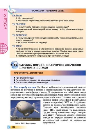 £УіУВОв
Ч ПРОЧИТАЛИ- ПЕРЕВІРТЕСЕБЕ!
ЧИ ЗНАЮ
1. Щотаке погода?
2. Яка погода переважає у вашій місцевості в різні пори року?
ЧИ РОЗУМІЮ
3. Чому бувають періодичні інеперіодичні зміни погоди?
4. Чому при ясній малохмарній погоді взимку і влітку різна температура
повітря?
ч и п о я с н ю ю
5. Чому безморозні типи погоди переважають у низьких широтах, а мо­
розні - у високих?
6 .Як погода впливає на людину?
ЧИ ВМІЮ
7. Проаналізуйте разом із членами своєї родини за різними джерелами
дані про погоду в кількох населених пунктах України протягом тижня
ізробіть висновок про причини мінливості погодних умов.
8 . Підберіть прислів’я та приказки про мінливість погоди.
§140. С Л У Ж БА ПОГОДИ, П РА К Т И Ч Н Е ЗН А Ч Е Н Н Я
** П РО ГН О ЗІВ погоди
ПРОЧИТАЙТЕІДІЗНАЄТЕСЯ
І Про службу погоди.
>Як передбачити погоду за місцевими ознаками.
І Для чого потрібні прогнози погоди.
І Про службу погоди. На Землі здійснюють систематичні спосте­
реження за погодою з метою її прогнозування та передбачення не­
сприятливих атмосферних явищ. У стародавньому світі люди мало
знали про особливості формування погоди. Свої спостереження вони
передавали у вигляді прикмет, прислів’їв тощо. Наукові дослідження
нижніх шарів атмосфери розпочалися
тільки наприкінці XIX ст. і здійсню­
валися за допомогою повітряних зміїв.
Пізніше був винайдений аеростат
(мал. 115), кулі-зонди та радіозонди.
Це дає змогу визначити силу і напря­
мок вітру. Радіозонд фіксує елементи
погоди та передає сигнали на наземні
метеорологічні станції за допомогою
супутників.
Д |1 4 2
Мал. 115. Аеростат
 